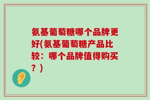 氨基葡萄糖哪个品牌更好(氨基葡萄糖产品比较:哪个品牌值得购买?) 氨基葡萄糖哪个品牌更好(氨基葡萄糖产品比较:哪个品牌值得购买?)