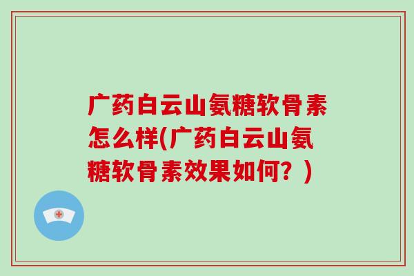 广药白云山氨糖软骨素怎么样(广药白云山氨糖软骨素效果如何?) 广药白云山氨糖软骨素怎么样(广药白云山氨糖软骨素效果如何?)