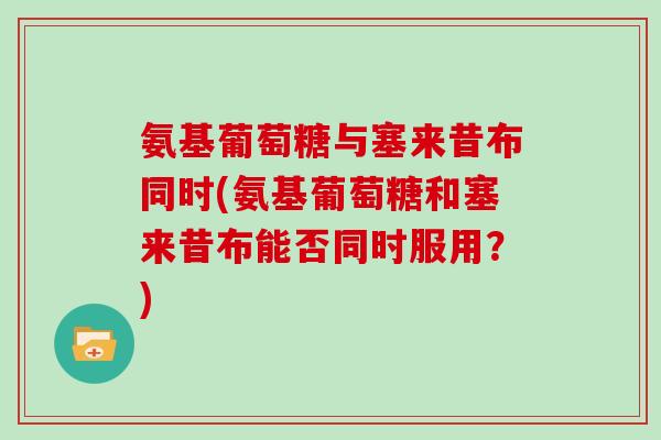 氨基葡萄糖与塞来昔布同时(氨基葡萄糖和塞来昔布能否同时服用?) 氨基葡萄糖与塞来昔布同时(氨基葡萄糖和塞来昔布能否同时服用?)