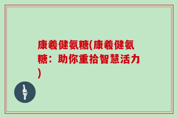 康羲健氨糖(康羲健氨糖:助你重拾智慧活力) 康羲健氨糖(康羲健氨糖:助你重拾智慧活力)