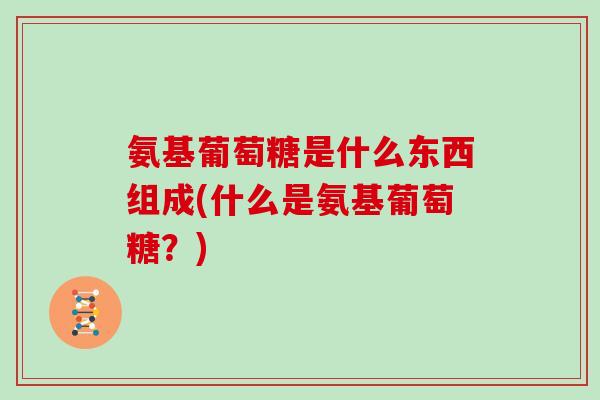 氨基葡萄糖是什么东西组成(什么是氨基葡萄糖?) 氨基葡萄糖是什么东西组成(什么是氨基葡萄糖?)