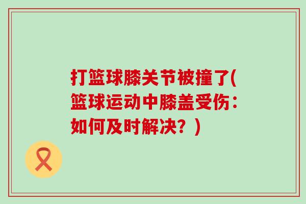 打篮球膝关节被撞了(篮球运动中膝盖受伤:如何及时解决?) 打篮球膝关节被撞了(篮球运动中膝盖受伤:如何及时解决?)