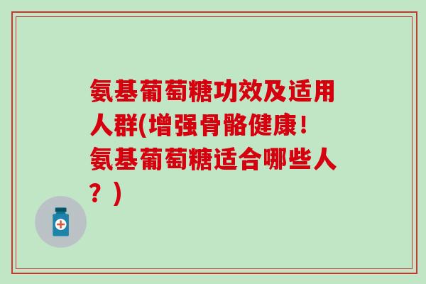 氨基葡萄糖功效及适用人群(增强骨骼健康！氨基葡萄糖适合哪些人？)