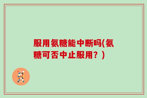 服用氨糖能中断吗(氨糖可否中止服用？)