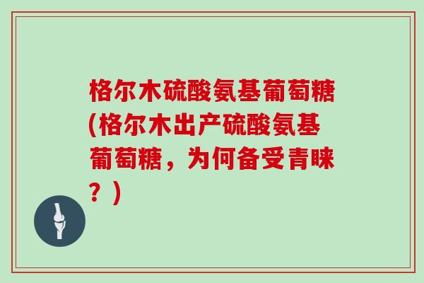 格尔木硫酸氨基葡萄糖(格尔木出产硫酸氨基葡萄糖,为何备受青睐?) 格尔木硫酸氨基葡萄糖(格尔木出产硫酸氨基葡萄糖,为何备受青睐?)