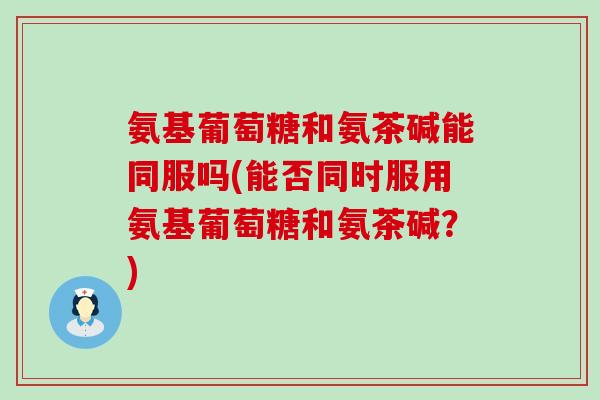 氨基葡萄糖和氨茶碱能同服吗(能否同时服用氨基葡萄糖和氨茶碱？)