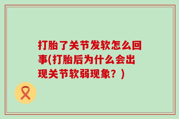 打胎了关节发软怎么回事(打胎后为什么会出现关节软弱现象?) 打胎了关节发软怎么回事(打胎后为什么会出现关节软弱现象?)