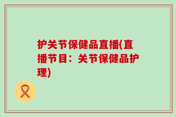 护关节保健品直播(直播节目：关节保健品护理)
