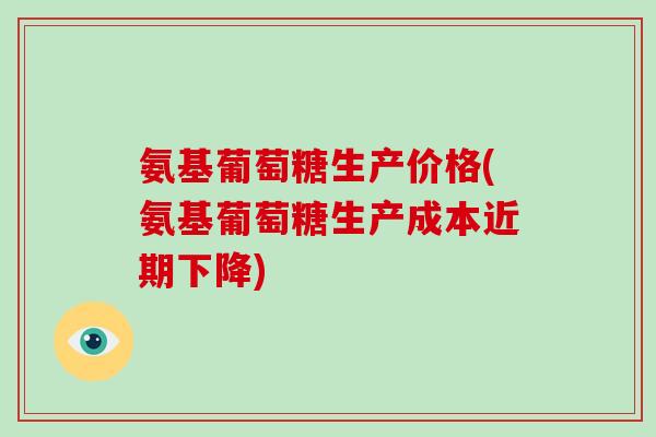 氨基葡萄糖生产价格(氨基葡萄糖生产成本近期下降)