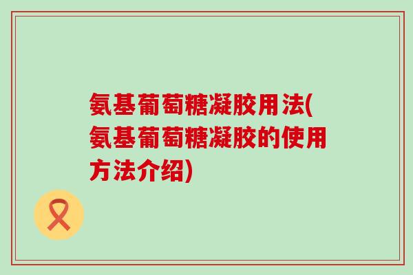 氨基葡萄糖凝胶用法(氨基葡萄糖凝胶的使用方法介绍)