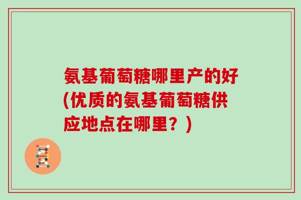 氨基葡萄糖哪里产的好(优质的氨基葡萄糖供应地点在哪里?) 氨基葡萄糖哪里产的好(优质的氨基葡萄糖供应地点在哪里?)
