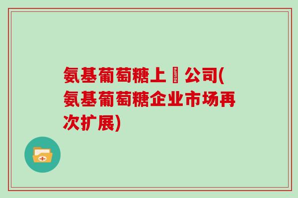 氨基葡萄糖上巿公司(氨基葡萄糖企业市场再次扩展) 氨基葡萄糖上巿公司(氨基葡萄糖企业市场再次扩展)