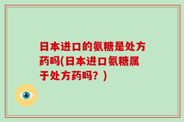 日本进口的氨糖是处方药吗(日本进口氨糖属于处方药吗?) 日本进口的氨糖是处方药吗(日本进口氨糖属于处方药吗?)