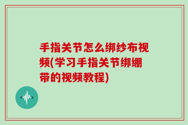 手指关节怎么绑纱布视频(学习手指关节绑绷带的视频教程) 手指关节怎么绑纱布视频(学习手指关节绑绷带的视频教程)