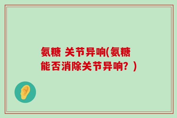 氨糖 关节异响(氨糖能否消除关节异响？)