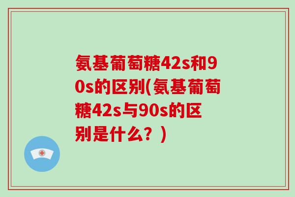 氨基葡萄糖42s和90s的区别(氨基葡萄糖42s与90s的区别是什么?) 氨基葡萄糖42s和90s的区别(氨基葡萄糖42s与90s的区别是什么?)