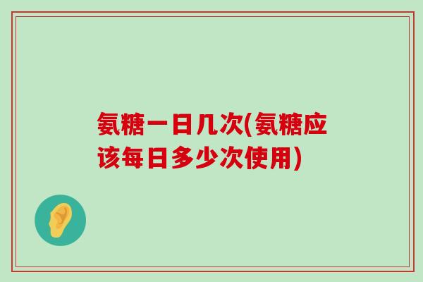 氨糖一日几次(氨糖应该每日多少次使用) 氨糖一日几次(氨糖应该每日多少次使用)