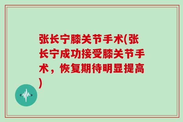 张长宁膝关节手术(张长宁成功接受膝关节手术，恢复期待明显提高)