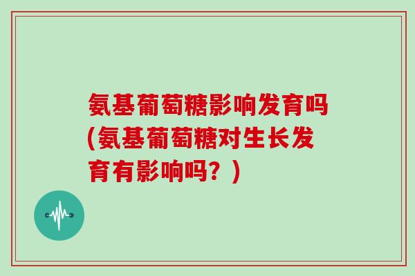 氨基葡萄糖影响发育吗(氨基葡萄糖对生长发育有影响吗？)