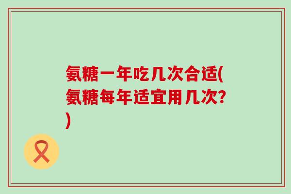 氨糖一年吃几次合适(氨糖每年适宜用几次?) 氨糖一年吃几次合适(氨糖每年适宜用几次?)