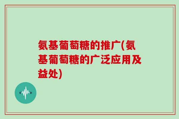 氨基葡萄糖的推广(氨基葡萄糖的广泛应用及益处)