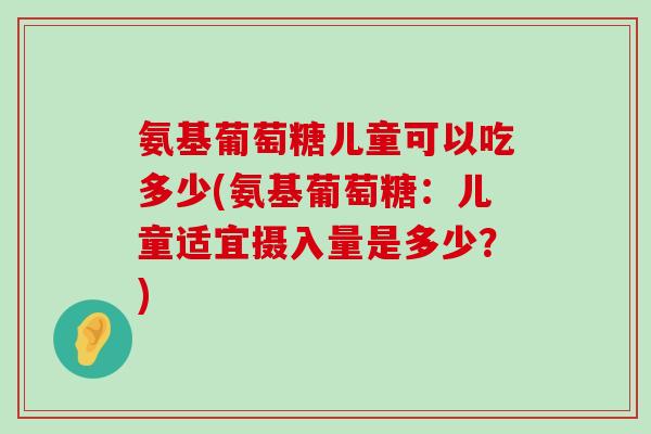 氨基葡萄糖儿童可以吃多少(氨基葡萄糖:儿童适宜摄入量是多少?) 氨基葡萄糖儿童可以吃多少(氨基葡萄糖:儿童适宜摄入量是多少?)