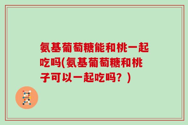 氨基葡萄糖能和桃一起吃吗(氨基葡萄糖和桃子可以一起吃吗?) 氨基葡萄糖能和桃一起吃吗(氨基葡萄糖和桃子可以一起吃吗?)