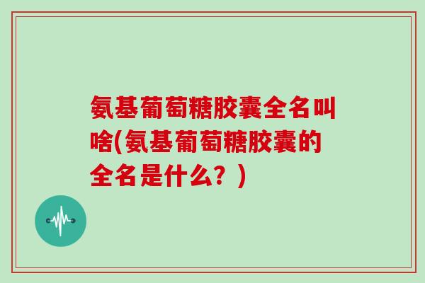 氨基葡萄糖胶囊全名叫啥(氨基葡萄糖胶囊的全名是什么?) 氨基葡萄糖胶囊全名叫啥(氨基葡萄糖胶囊的全名是什么?)