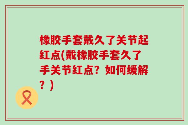 橡胶手套戴久了关节起红点(戴橡胶手套久了手关节红点?如何缓解?) 橡胶手套戴久了关节起红点(戴橡胶手套久了手关节红点?如何缓解?)