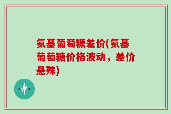 氨基葡萄糖差价(氨基葡萄糖价格波动,差价悬殊) 氨基葡萄糖差价(氨基葡萄糖价格波动,差价悬殊)