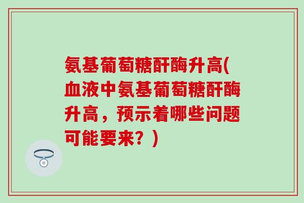 氨基葡萄糖酐酶升高(液中氨基葡萄糖酐酶升高，预示着哪些问题可能要来？)