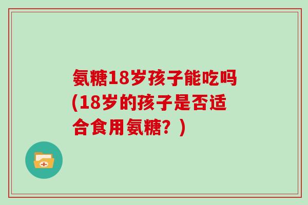 氨糖18岁孩子能吃吗(18岁的孩子是否适合食用氨糖?) 氨糖18岁孩子能吃吗(18岁的孩子是否适合食用氨糖?)