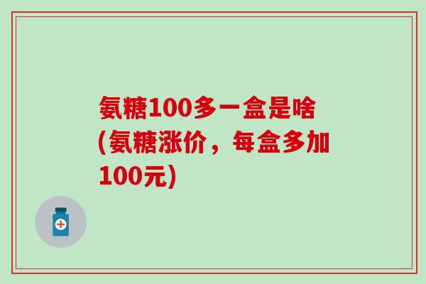 氨糖100多一盒是啥(氨糖涨价,每盒多加100元) 氨糖100多一盒是啥(氨糖涨价,每盒多加100元)