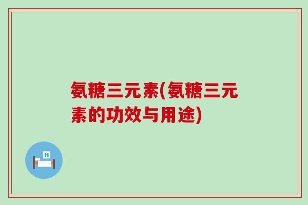 氨糖三元素(氨糖三元素的功效与用途) 氨糖三元素(氨糖三元素的功效与用途)