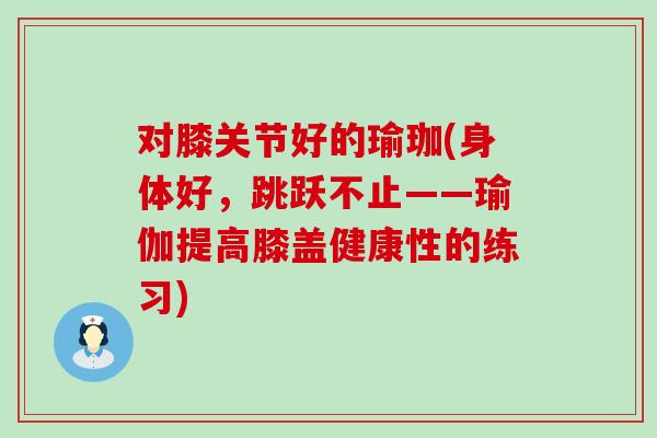 对膝关节好的瑜珈(身体好,跳跃不止——瑜伽提高膝盖健康性的练习) 对膝关节好的瑜珈(身体好,跳跃不止——瑜伽提高膝盖健康性的练习)
