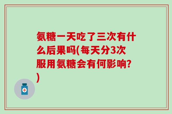 氨糖一天吃了三次有什么后果吗(每天分3次服用氨糖会有何影响?) 氨糖一天吃了三次有什么后果吗(每天分3次服用氨糖会有何影响?)