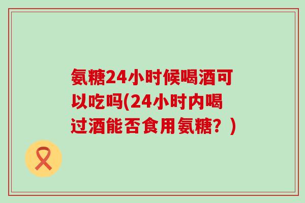 氨糖24小时候喝酒可以吃吗(24小时内喝过酒能否食用氨糖?) 氨糖24小时候喝酒可以吃吗(24小时内喝过酒能否食用氨糖?)