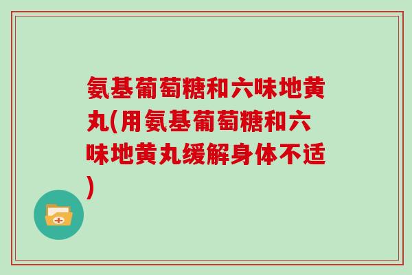 氨基葡萄糖和六味地黄丸(用氨基葡萄糖和六味地黄丸缓解身体不适) 氨基葡萄糖和六味地黄丸(用氨基葡萄糖和六味地黄丸缓解身体不适)