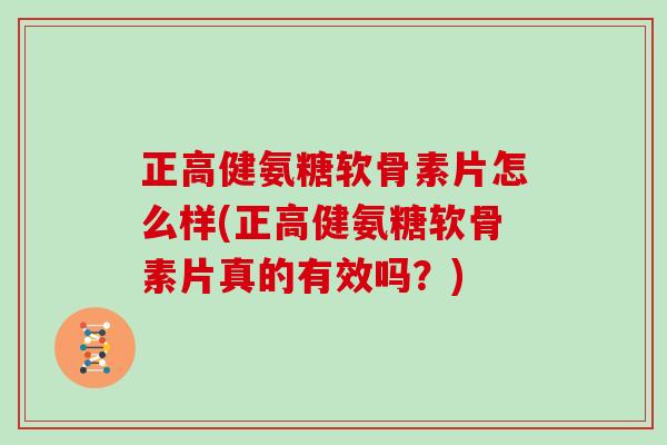 正高健氨糖软骨素片怎么样(正高健氨糖软骨素片真的有效吗？)