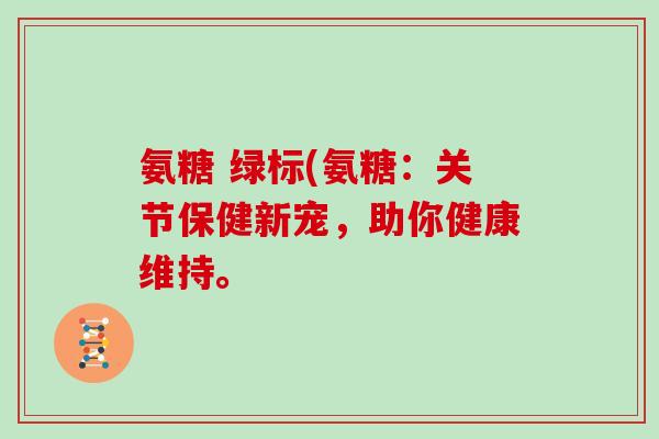 氨糖 绿标(氨糖:关节保健新宠,助你健康维持。 氨糖 绿标(氨糖:关节保健新宠,助你健康维持。