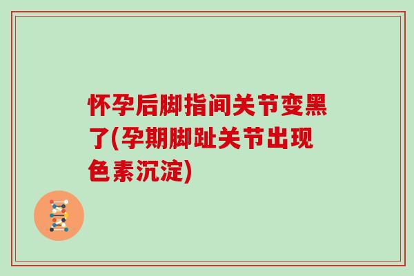 怀孕后脚指间关节变黑了(孕期脚趾关节出现色素沉淀)