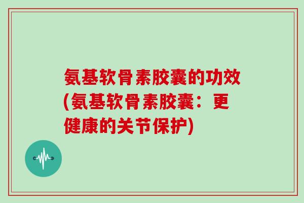 氨基软骨素胶囊的功效(氨基软骨素胶囊:更健康的关节保护) 氨基软骨素胶囊的功效(氨基软骨素胶囊:更健康的关节保护)