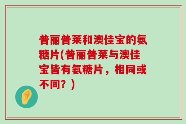 普丽普莱和澳佳宝的氨糖片(普丽普莱与澳佳宝皆有氨糖片,相同或不同?) 普丽普莱和澳佳宝的氨糖片(普丽普莱与澳佳宝皆有氨糖片,相同或不同?)