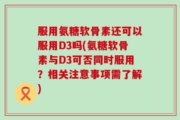 服用氨糖软骨素还可以服用D3吗(氨糖软骨素与D3可否同时服用?相关注意事项需了解) 服用氨糖软骨素还可以服用D3吗(氨糖软骨素与D3可否同时服用?相关注意事项需了解)