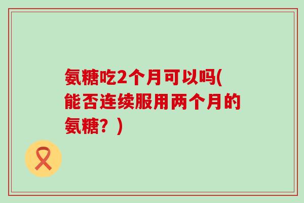 氨糖吃2个月可以吗(能否连续服用两个月的氨糖?) 氨糖吃2个月可以吗(能否连续服用两个月的氨糖?)
