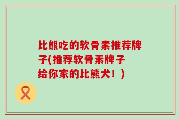 比熊吃的软骨素推荐牌子(推荐软骨素牌子 给你家的比熊犬!) 比熊吃的软骨素推荐牌子(推荐软骨素牌子 给你家的比熊犬!)