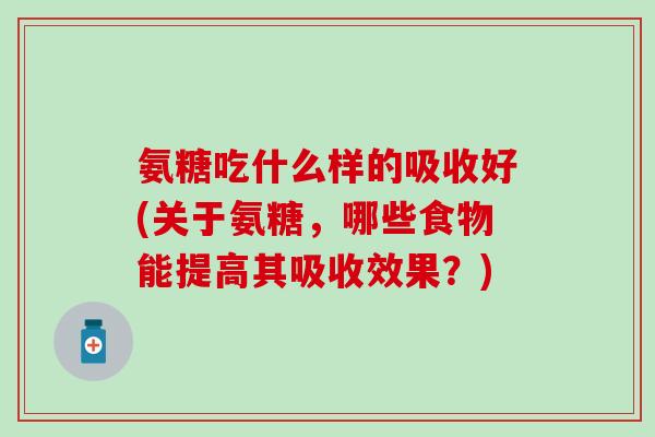 氨糖吃什么样的吸收好(关于氨糖,哪些食物能提高其吸收效果?) 氨糖吃什么样的吸收好(关于氨糖,哪些食物能提高其吸收效果?)