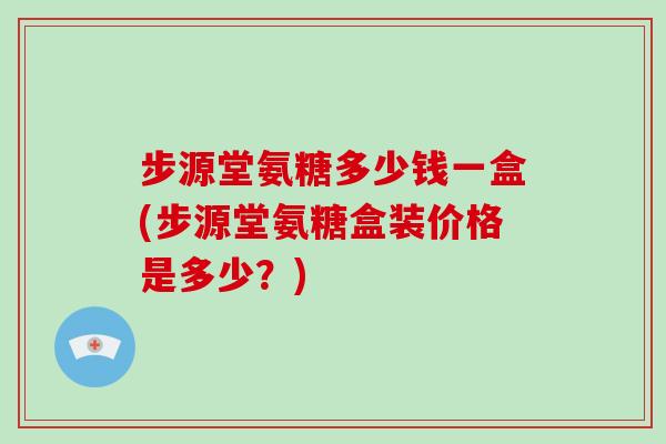 步源堂氨糖多少钱一盒(步源堂氨糖盒装价格是多少？)