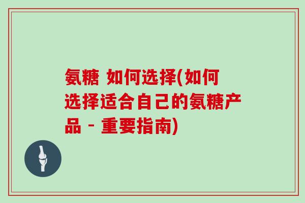 氨糖 如何选择(如何选择适合自己的氨糖产品 - 重要指南) 氨糖 如何选择(如何选择适合自己的氨糖产品 - 重要指南)