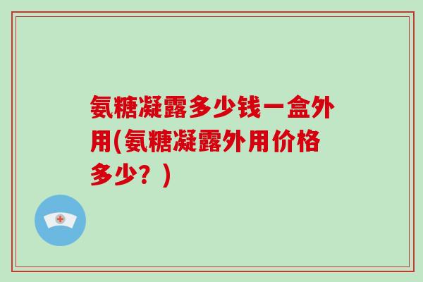 氨糖凝露多少钱一盒外用(氨糖凝露外用价格多少?) 氨糖凝露多少钱一盒外用(氨糖凝露外用价格多少?)